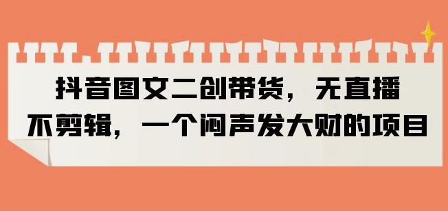 抖音图文二创带货，无直播，不剪辑，一个闷声发大财的项目【揭秘】-副业库