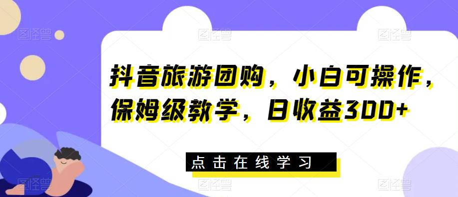 抖音旅游团购，小白可操作，保姆级教学，日收益300+【揭秘】-副业库