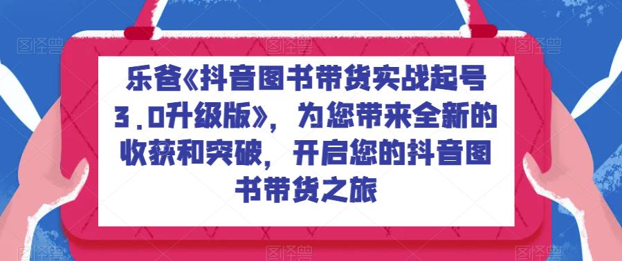 乐爸《抖音图书带货实战起号3.0升级版》，为您带来全新的收获和突破，开启您的抖音图书带货之旅-副业库