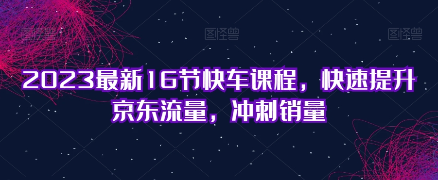 2023最新16节快车课程，快速提升京东流量，冲刺销量-副业库
