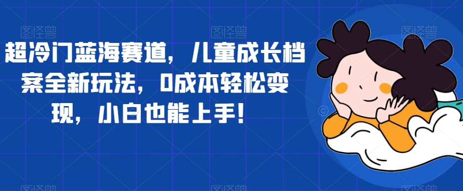 超冷门蓝海赛道，儿童成长档案全新玩法，0成本轻松变现，小白也能上手【揭秘】-副业库