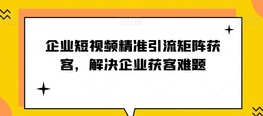 企业短视频精准引流矩阵获客，解决企业获客难题-副业库