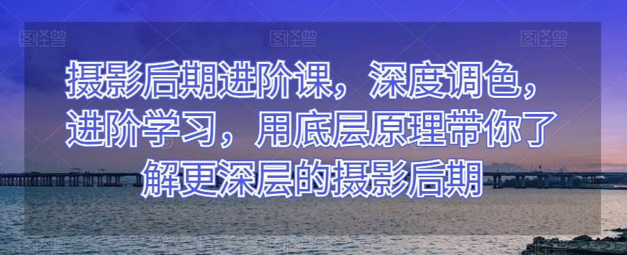 摄影后期进阶课，深度调色，进阶学习，用底层原理带你了解更深层的摄影后期-副业库