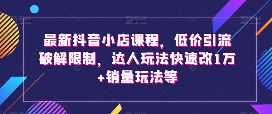 最新抖音小店课程，低价引流破解限制，达人玩法快速改1万+销量玩法等-副业库