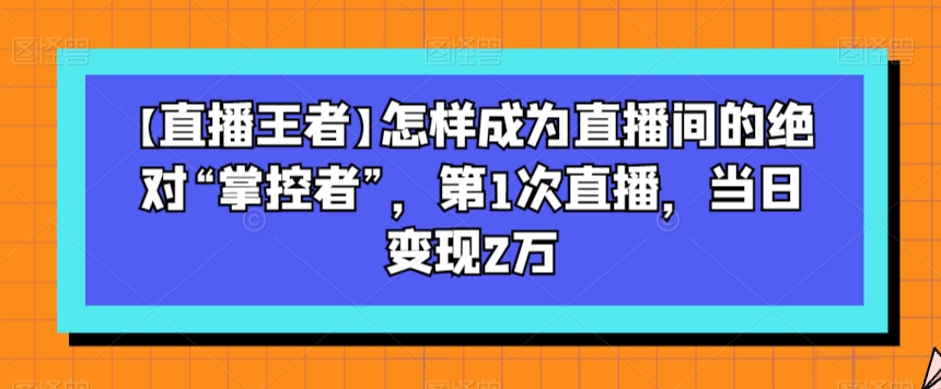 【直播王者】怎样成为直播间的绝对“掌控者”，第1次直播，当日变现2万-副业库