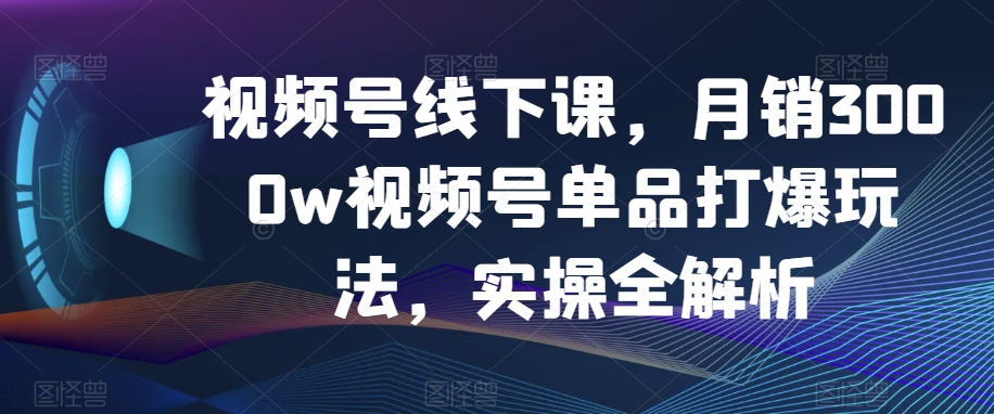 视频号线下课，月销3000w视频号单品打爆玩法，实操全解析-副业库