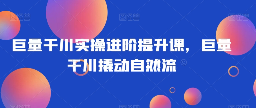 巨量千川实操进阶提升课，巨量干川撬动自然流-副业库