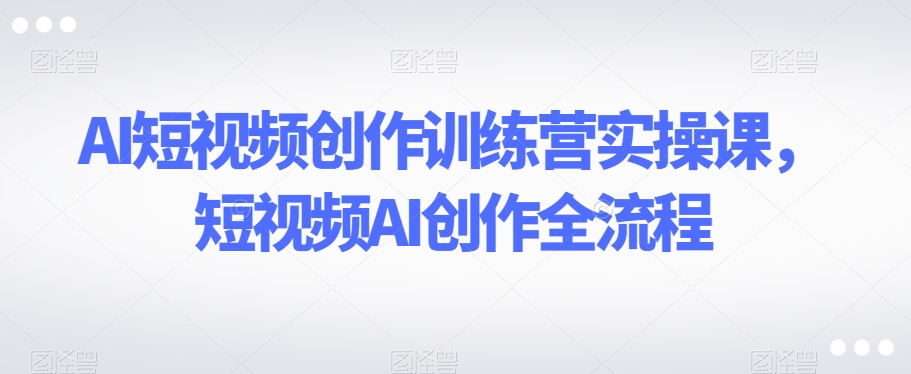 AI短视频创作训练营实操课，短视频AI创作全流程-副业库