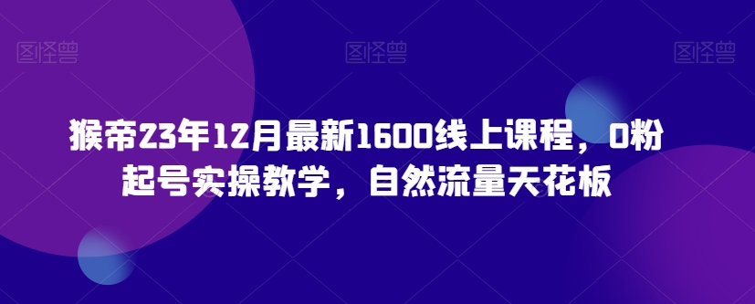 猴帝23年12月最新1600线上课程，0粉起号实操教学，自然流量天花板-副业库