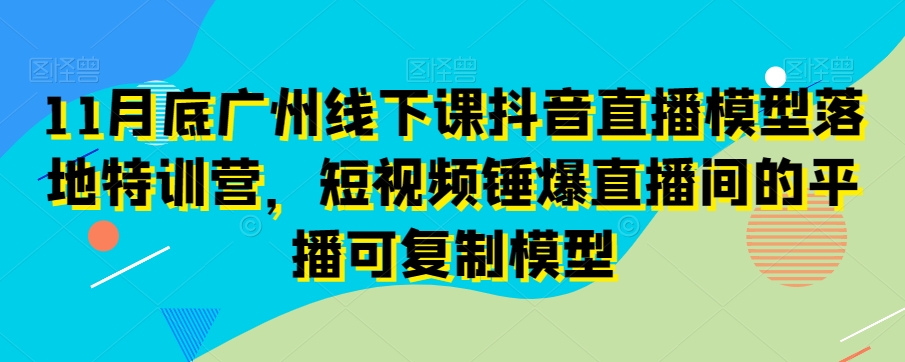 11月底广州线下课抖音直播模型落地特训营，短视频锤爆直播间的平播可复制模型-副业库