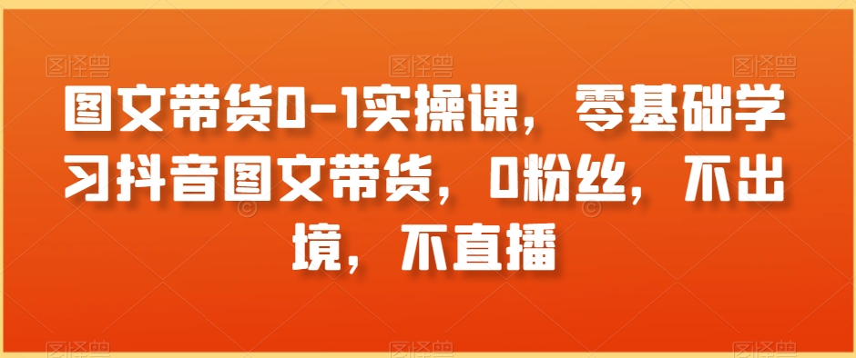 图文带货0-1实操课，零基础学习抖音图文带货，0粉丝，不出境，不直播-副业库