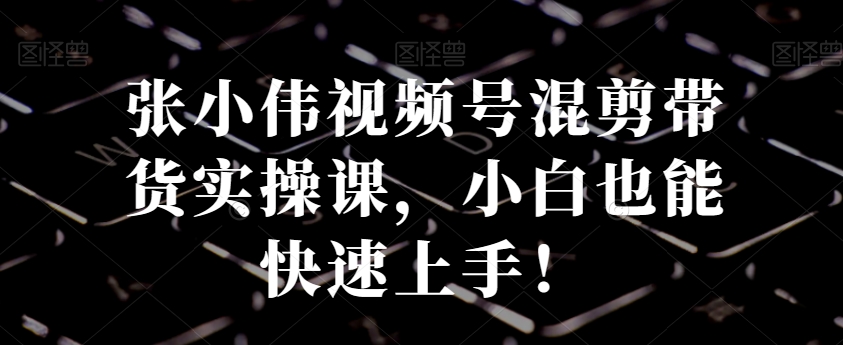 张小伟视频号混剪带货实操课，小白也能快速上手！-副业库