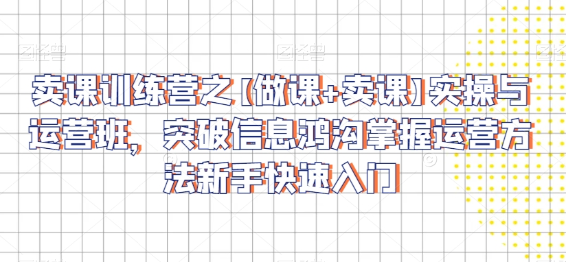 卖课训练营之【做课+卖课】实操与运营班，突破信息鸿沟掌握运营方法新手快速入门-副业库