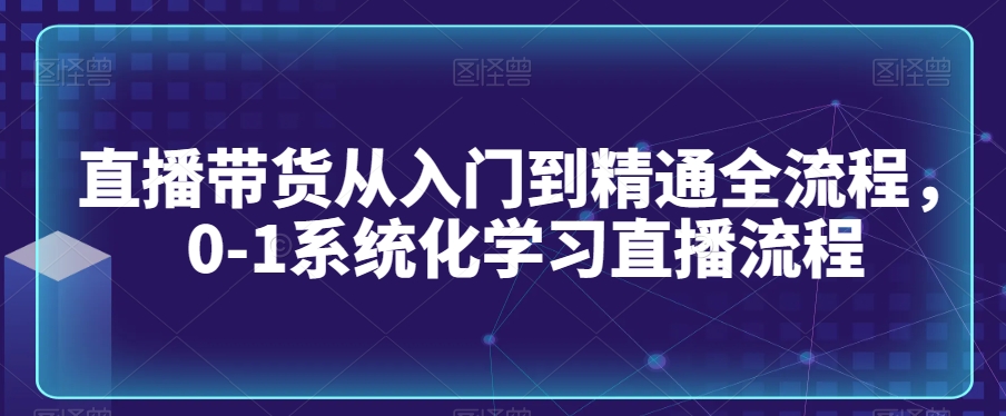 直播带货从入门到精通全流程，0-1系统化学习直播流程-副业库