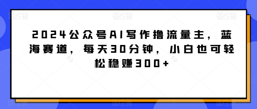 2024公众号AI写作撸流量主，蓝海赛道，每天30分钟，小白也可轻松稳赚300+-副业库