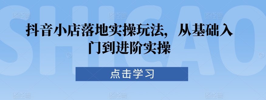 抖音小店落地实操玩法，从基础入门到进阶实操-副业库
