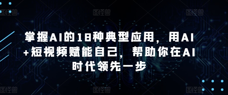 掌握AI的18种典型应用，用AI+短视频赋能自己，帮助你在AI时代领先一步-副业库
