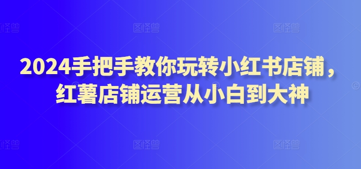 2024手把手教你玩转小红书店铺，红薯店铺运营从小白到大神-副业库