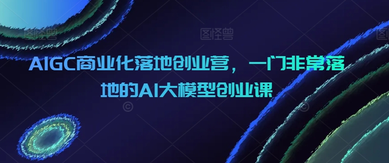 AIGC商业化落地创业营，一门非常落地的AI大模型创业课-副业库