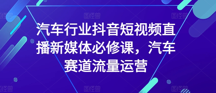 汽车行业抖音短视频直播新媒体必修课，汽车赛道流量运营-副业库