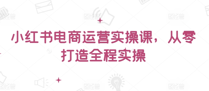 小红书电商运营实操课，​从零打造全程实操-副业库