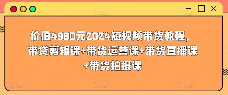 价值4980元2024短视频带货教程，带贷剪辑课+带货运营课+带货直播课+带货拍摄课-副业库
