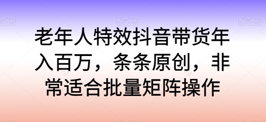老年人特效抖音带货年入百万，条条原创，非常适合批量矩阵操作-副业库