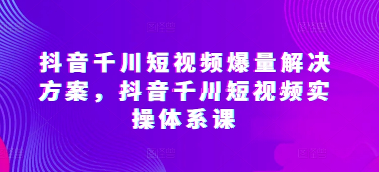 抖音千川短视频爆量解决方案，抖音千川短视频实操体系课-副业库
