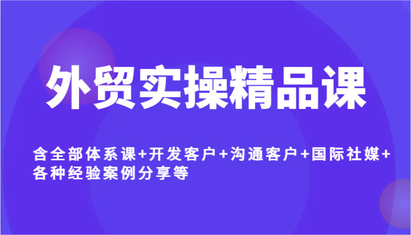 外贸实操精品课，含全部体系课+开发客户+沟通客户+国际社媒+各种经验案例分享等-副业库