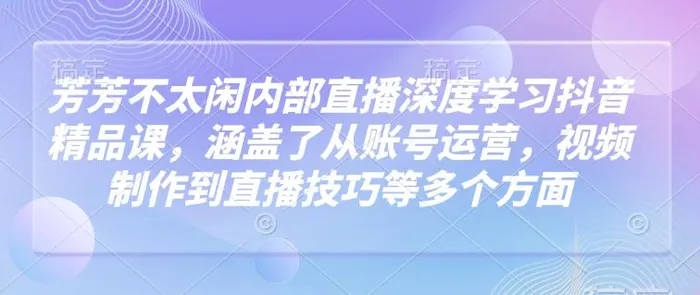 芳芳不太闲内部直播深度学习抖音精品课，涵盖了从账号运营，视频制作到直播技巧等多个方面-副业库