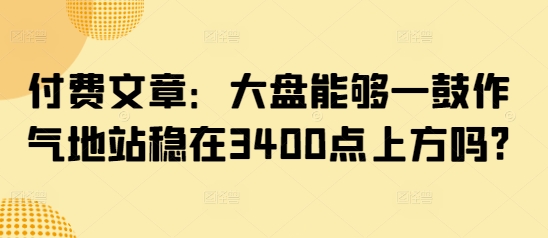 某公众号付费文章：大盘能够一鼓作气地站稳在3400点上方吗?-副业库