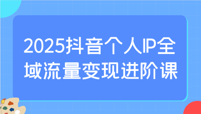 2025抖音个人IP全域流量变现进阶课：选爆品、抖音付费投流、千川投流实操及优化等-副业库